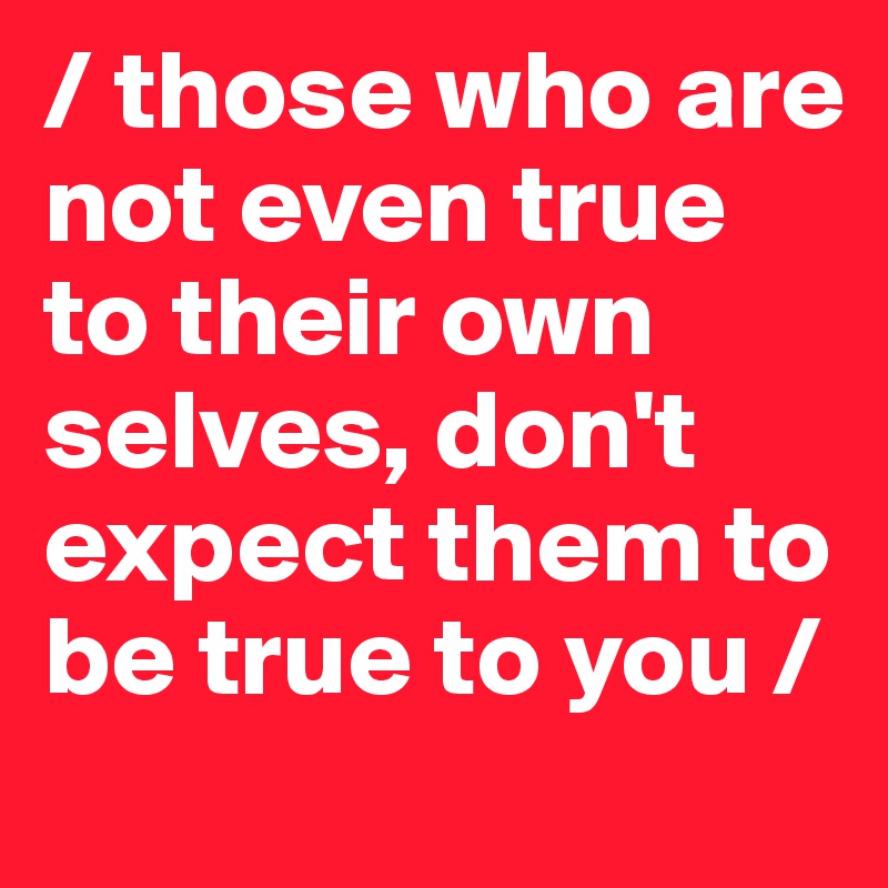 / those who are not even true to their own selves, don't expect them to be true to you /