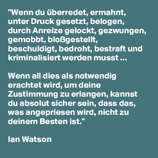 "Wenn du überredet, ermahnt, unter Druck gesetzt, belogen, durch Anreize gelockt, gezwungen, gemobbt, bloßgestellt, beschuldigt, bedroht, bestraft und kriminalisiert werden musst ... 

Wenn all dies als notwendig erachtet wird, um deine Zustimmung zu erlangen, kannst du absolut sicher sein, dass das, was angepriesen wird, nicht zu deinem Besten ist."
 
Ian Watson