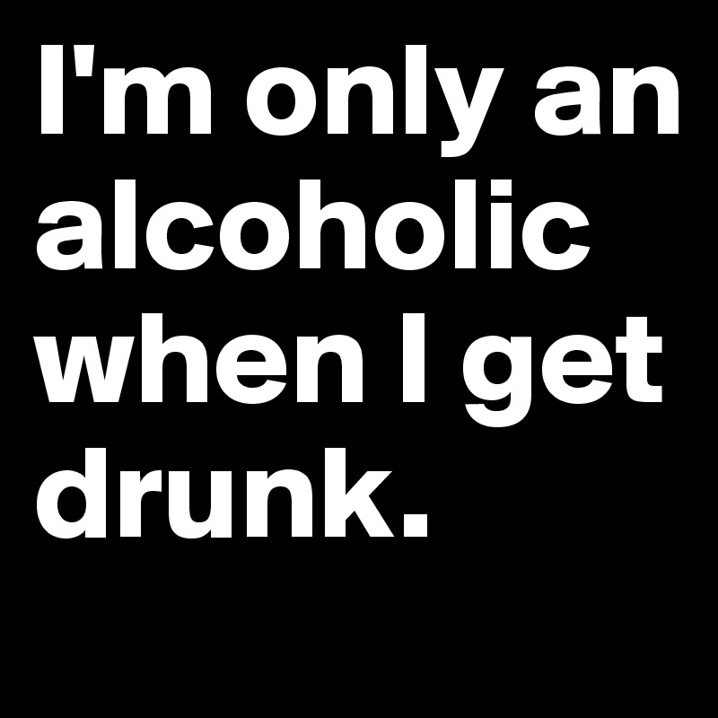 I'm only an alcoholic when I get drunk.