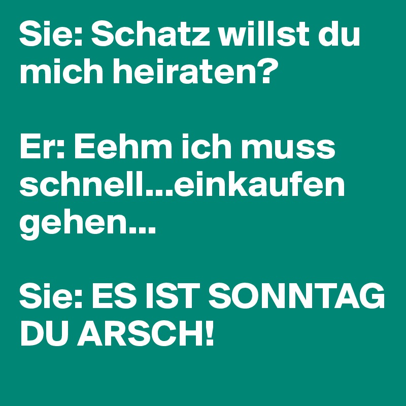 Sie: Schatz willst du mich heiraten?

Er: Eehm ich muss schnell...einkaufen gehen...

Sie: ES IST SONNTAG DU ARSCH!