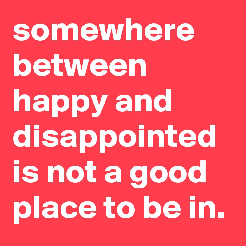 somewhere between happy and disappointed is not a good place to be in. 