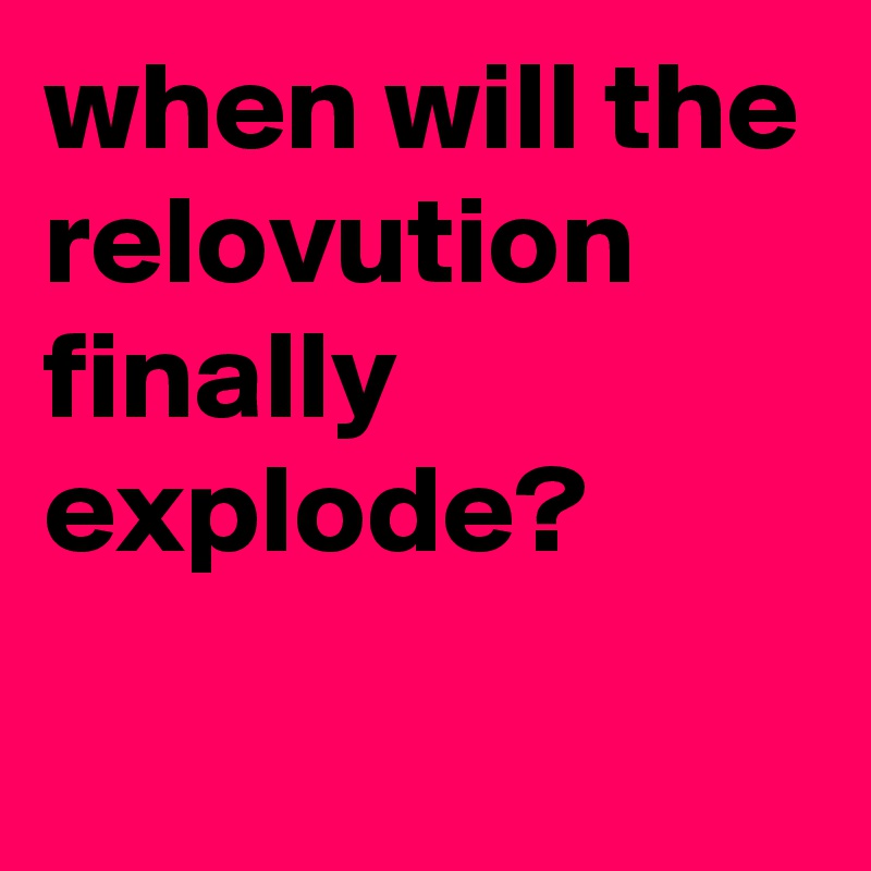when will the relovution finally explode?
