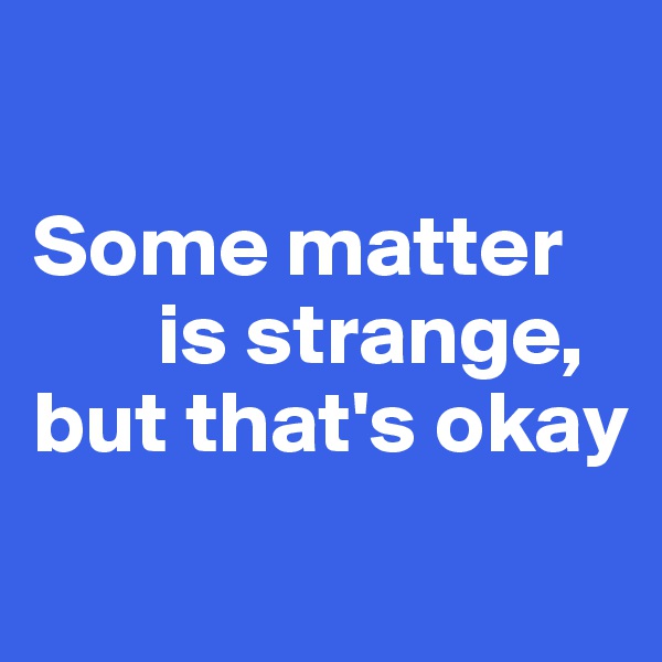 

Some matter
       is strange, 
but that's okay
