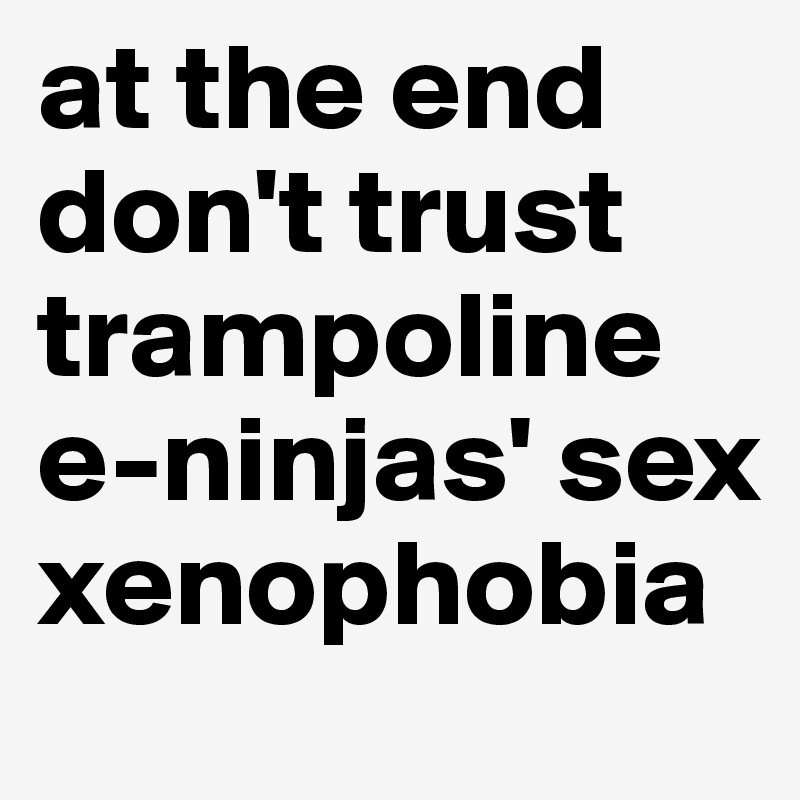 at the end don't trust trampoline e-ninjas' sex xenophobia