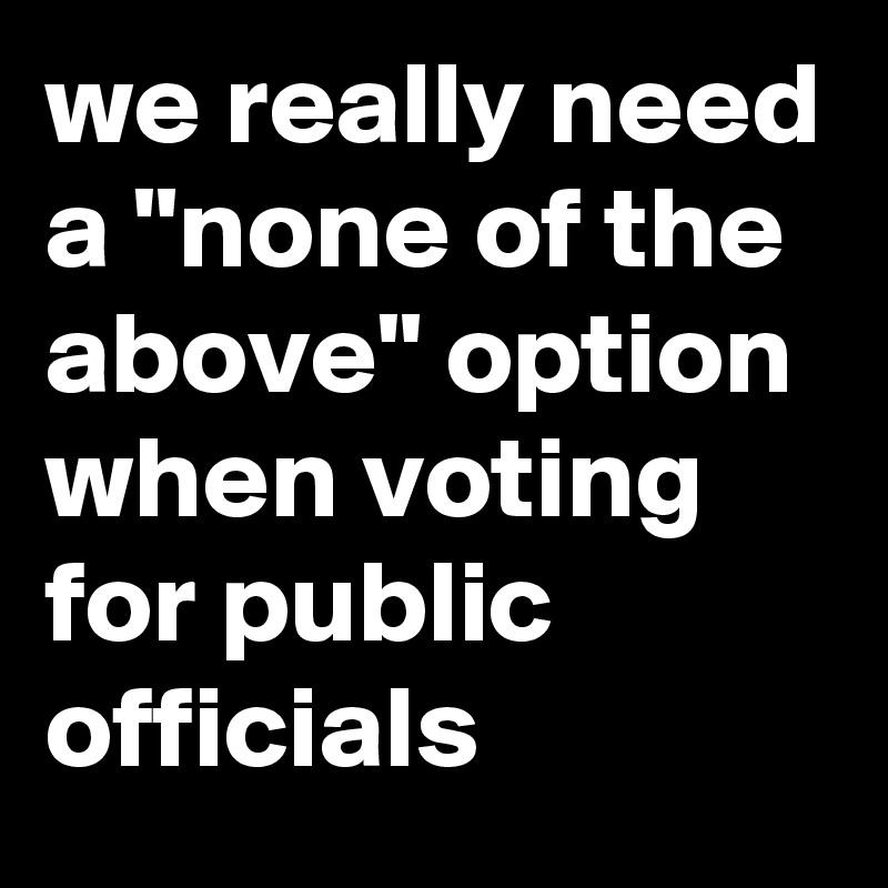 we really need a "none of the above" option when voting for public officials