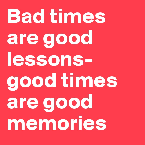 Bad times are good lessons-good times are good memories