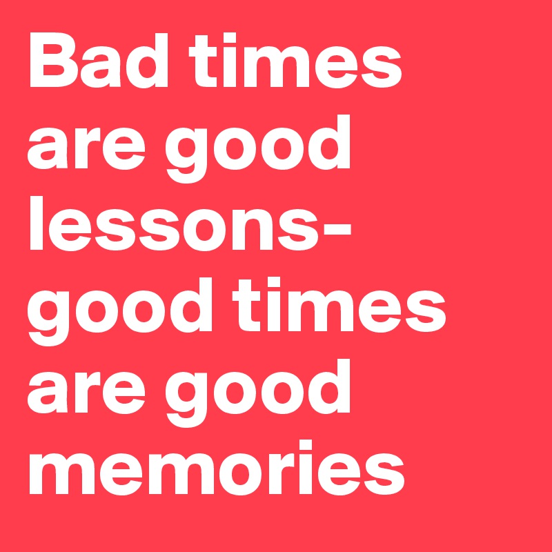 Bad times are good lessons-good times are good memories