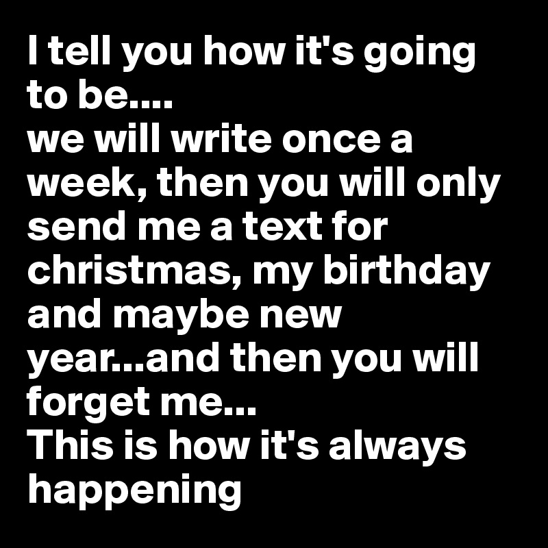 I tell you how it's going to be....
we will write once a week, then you will only send me a text for christmas, my birthday and maybe new year...and then you will forget me...
This is how it's always happening