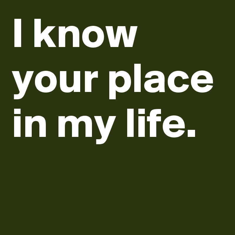 I know your place in my life.
