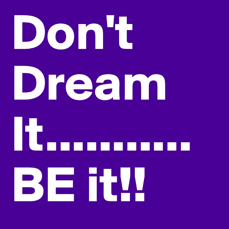 Don't Dream It...........
BE it!! 