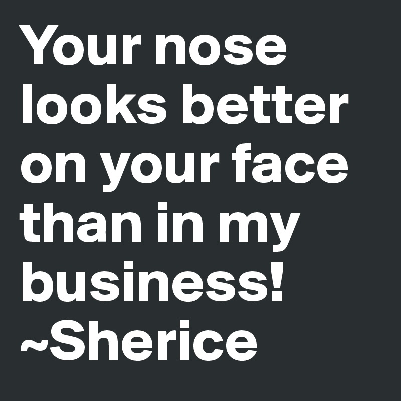 Your nose looks better on your face than in my business!
~Sherice