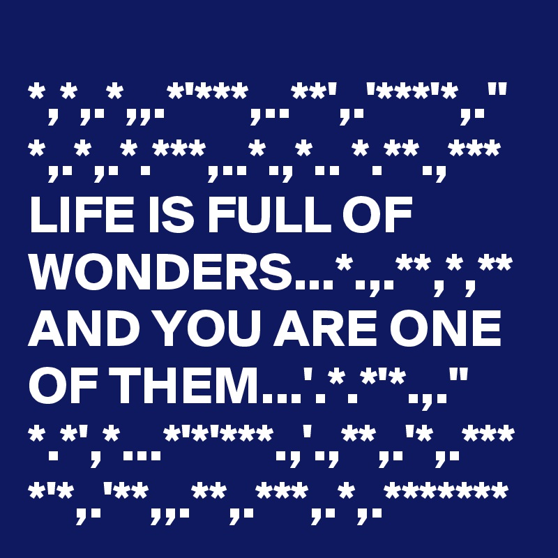 *,*,.*,,.*'***,..**',.'***'*,.''
*,.*,.*.***,..*.,*.. *.**.,***
LIFE IS FULL OF WONDERS...*.,.**,*,**
AND YOU ARE ONE OF THEM...'.*.*'*.,."
*.*',*...*'*'***.,'.,**,.'*,.***
*'*,.'**,,.**,.***,.*,.*******