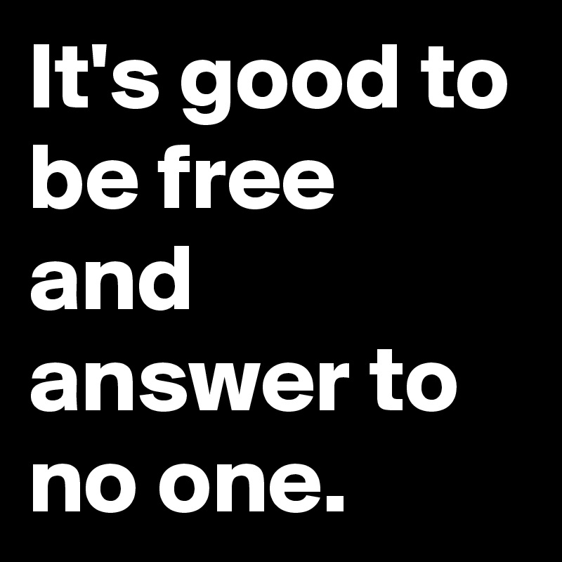 It's good to be free and answer to no one.