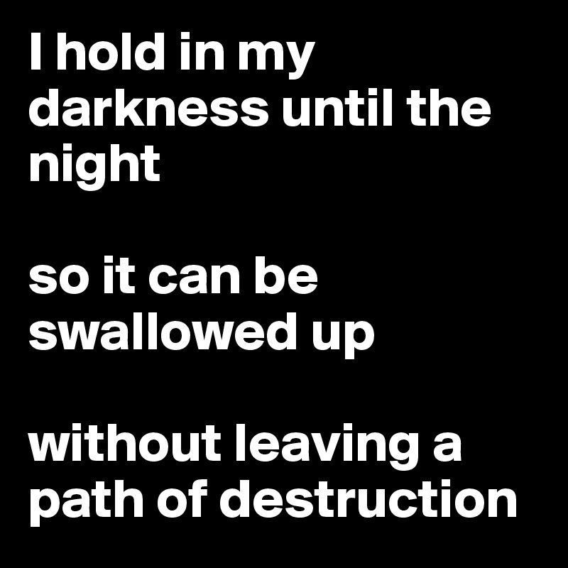 I hold in my darkness until the night

so it can be swallowed up 

without leaving a path of destruction