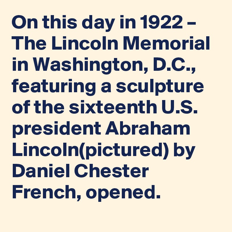 On this day in 1922 – The Lincoln Memorial in Washington, D.C., featuring a sculpture of the sixteenth U.S. president Abraham Lincoln(pictured) by Daniel Chester French, opened.