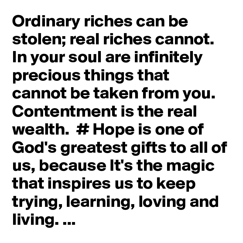 Ordinary riches can be stolen; real riches cannot. In your soul are infinitely precious things that cannot be taken from you. Contentment is the real wealth.  # Hope is one of God's greatest gifts to all of us, because It's the magic that inspires us to keep trying, learning, loving and living. ...