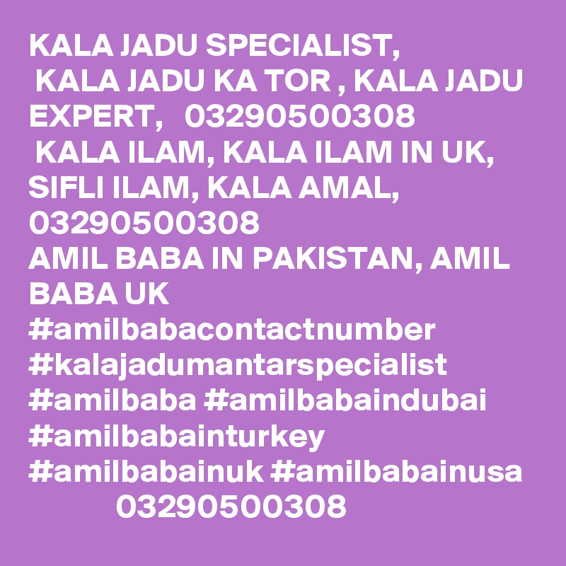 KALA JADU SPECIALIST,
 KALA JADU KA TOR , KALA JADU EXPERT,   03290500308
 KALA ILAM, KALA ILAM IN UK, SIFLI ILAM, KALA AMAL, 03290500308
AMIL BABA IN PAKISTAN, AMIL BABA UK    #amilbabacontactnumber #kalajadumantarspecialist #amilbaba #amilbabaindubai #amilbabainturkey #amilbabainuk #amilbabainusa
             03290500308