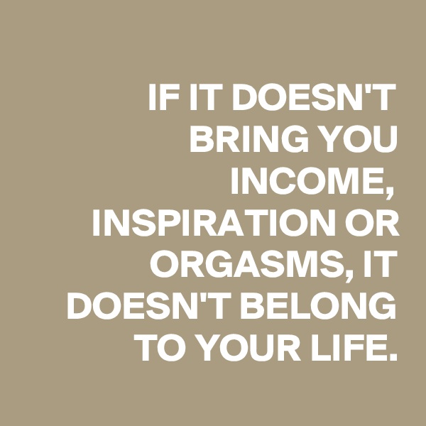 
IF IT DOESN'T BRING YOU INCOME, INSPIRATION OR ORGASMS, IT DOESN'T BELONG TO YOUR LIFE.
