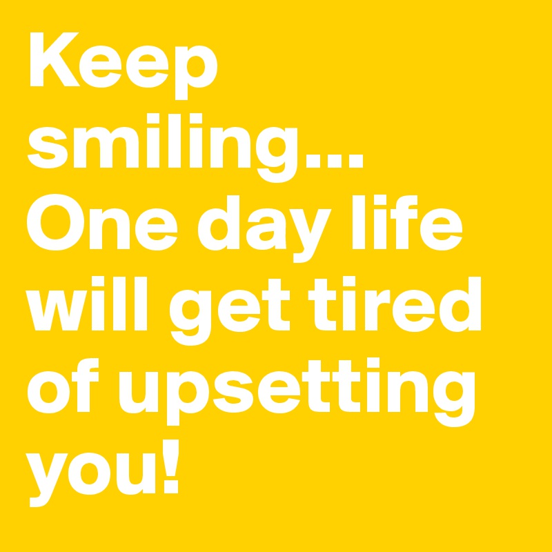 Keep smiling... One day life will get tired of upsetting you! 