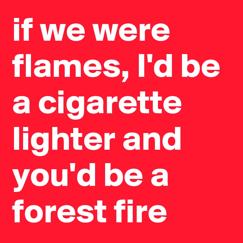 if we were flames, I'd be a cigarette lighter and you'd be a forest fire 