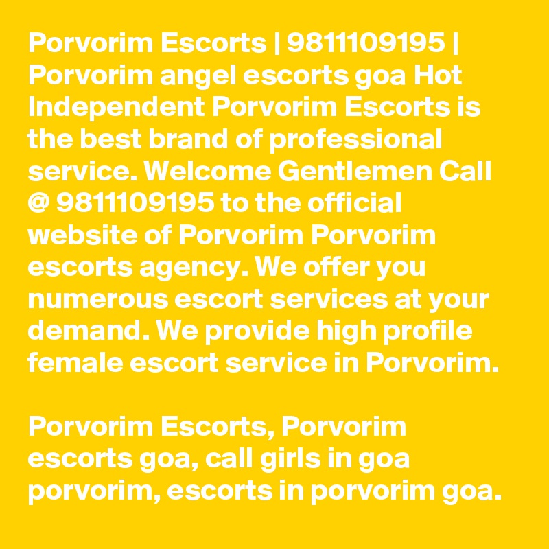 Porvorim Escorts | 9811109195 | Porvorim angel escorts goa Hot Independent Porvorim Escorts is the best brand of professional service. Welcome Gentlemen Call @ 9811109195 to the official website of Porvorim Porvorim escorts agency. We offer you numerous escort services at your demand. We provide high profile female escort service in Porvorim. 

Porvorim Escorts, Porvorim escorts goa, call girls in goa porvorim, escorts in porvorim goa.