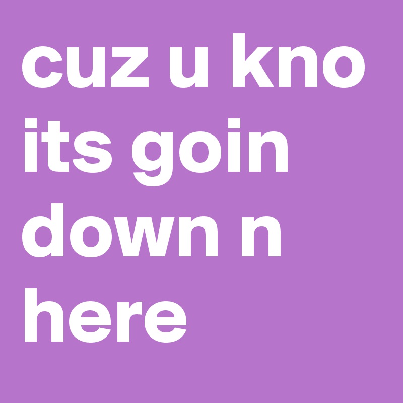 cuz u kno its goin down n here