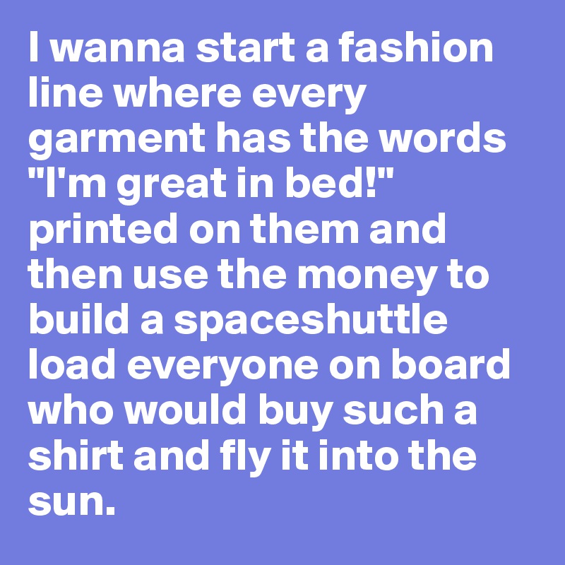 I wanna start a fashion line where every garment has the words "I'm great in bed!" printed on them and then use the money to build a spaceshuttle load everyone on board who would buy such a shirt and fly it into the sun.