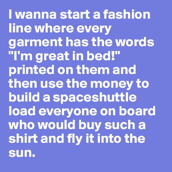 I wanna start a fashion line where every garment has the words "I'm great in bed!" printed on them and then use the money to build a spaceshuttle load everyone on board who would buy such a shirt and fly it into the sun.