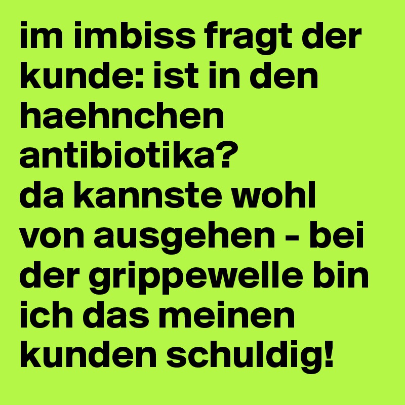 im imbiss fragt der kunde: ist in den haehnchen antibiotika?
da kannste wohl von ausgehen - bei der grippewelle bin ich das meinen kunden schuldig!
