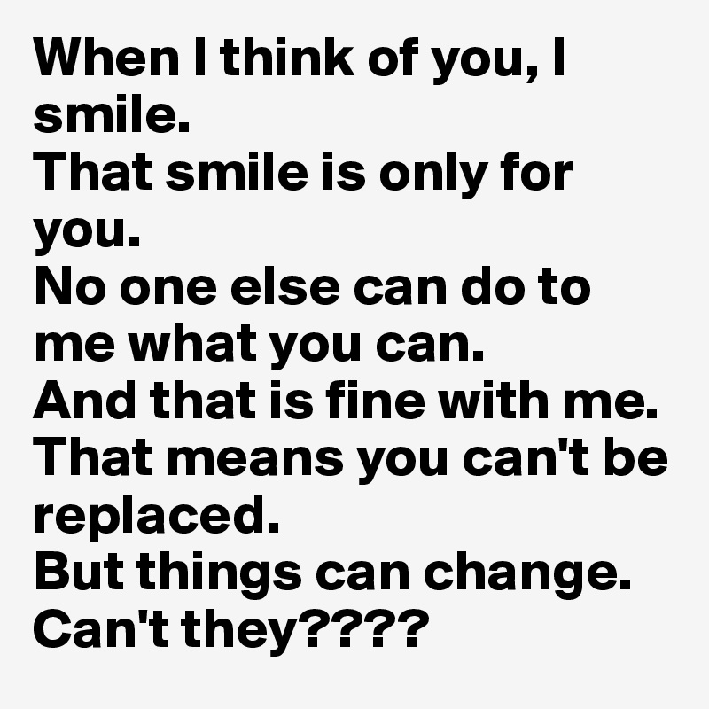 When I think of you, I smile.
That smile is only for you. 
No one else can do to me what you can. 
And that is fine with me. 
That means you can't be replaced. 
But things can change. 
Can't they????