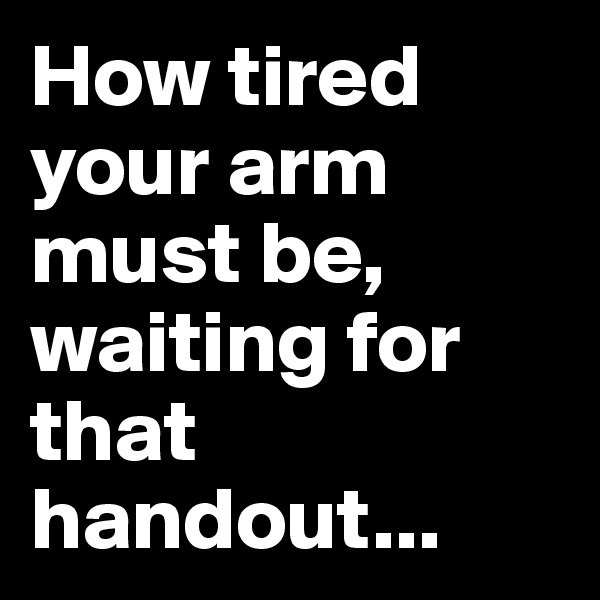 How tired your arm must be, waiting for that handout...