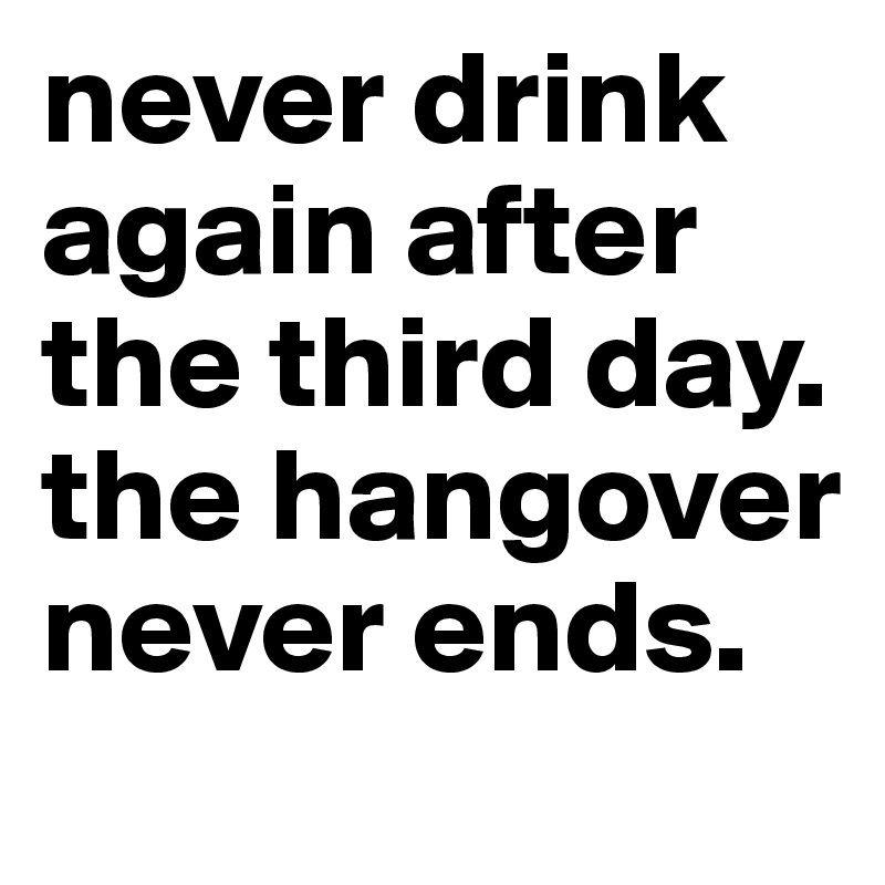 never drink again after the third day. the hangover never ends.