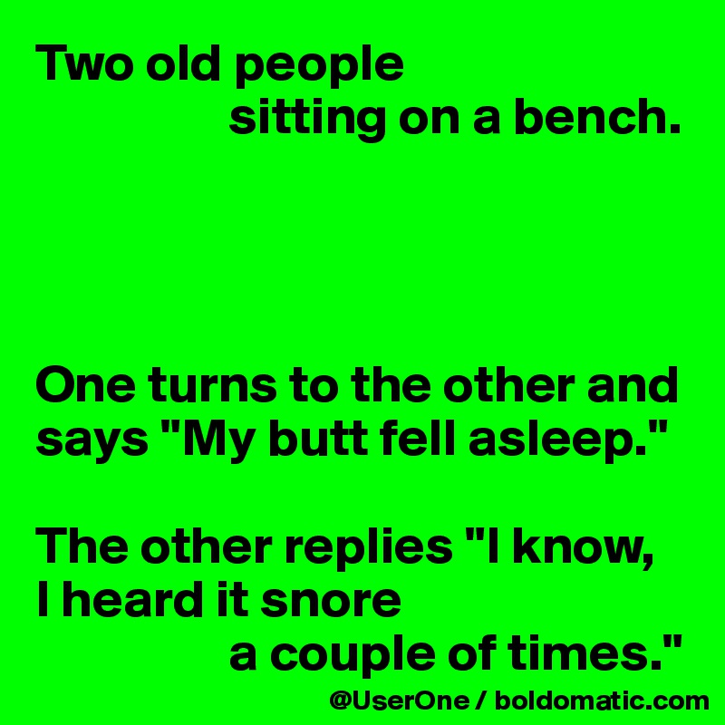 Two old people
                  sitting on a bench.




One turns to the other and says "My butt fell asleep."

The other replies "I know,
I heard it snore
                  a couple of times."