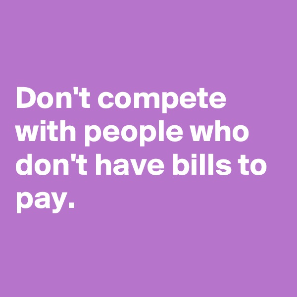 

Don't compete with people who don't have bills to pay.

