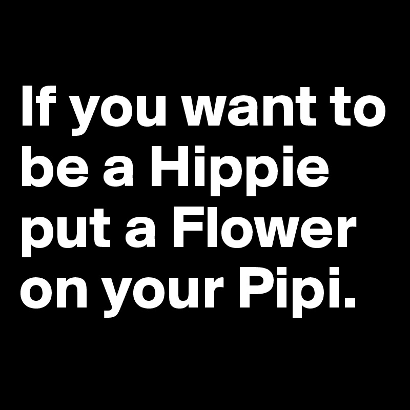 
If you want to be a Hippie put a Flower on your Pipi.
