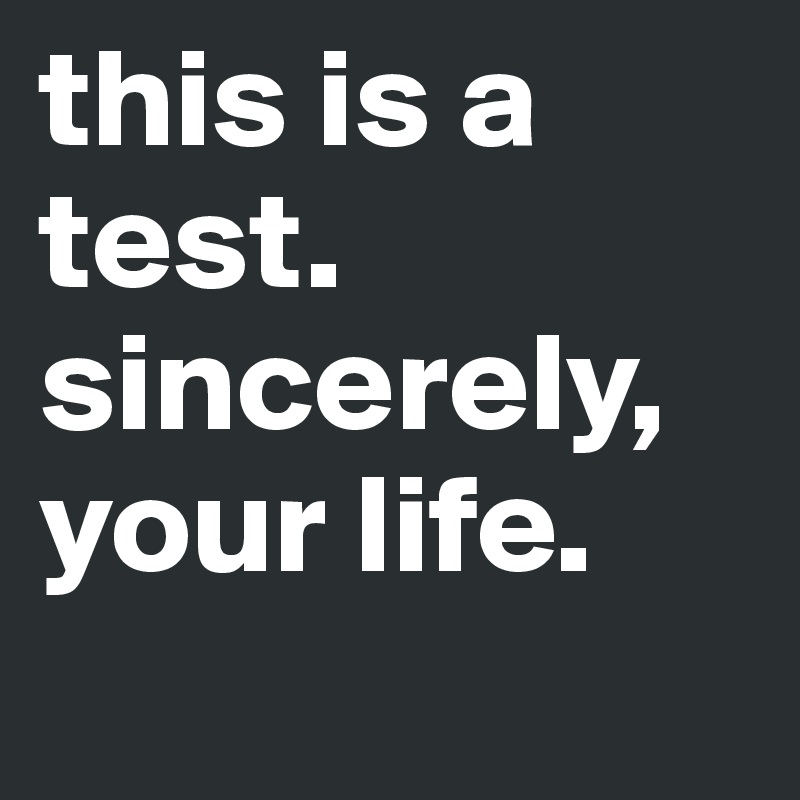 this is a test. sincerely, your life.
