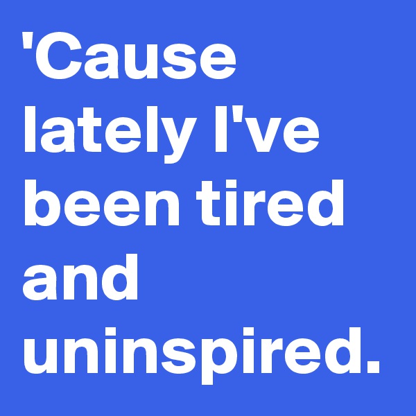 'Cause lately I've been tired and uninspired.