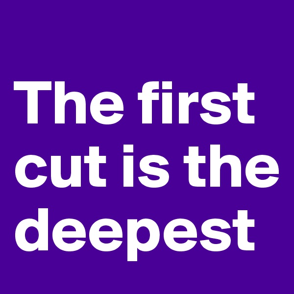 
The first cut is the deepest
