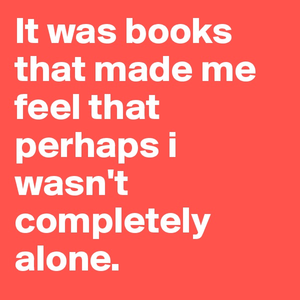 It was books that made me feel that perhaps i wasn't completely alone. 