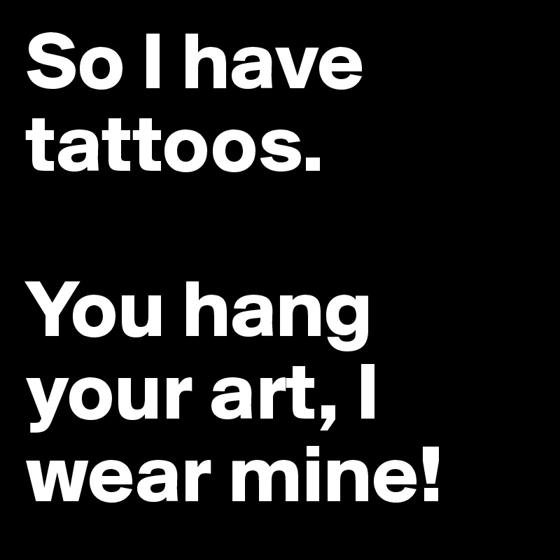 So I have tattoos. 

You hang your art, I wear mine!