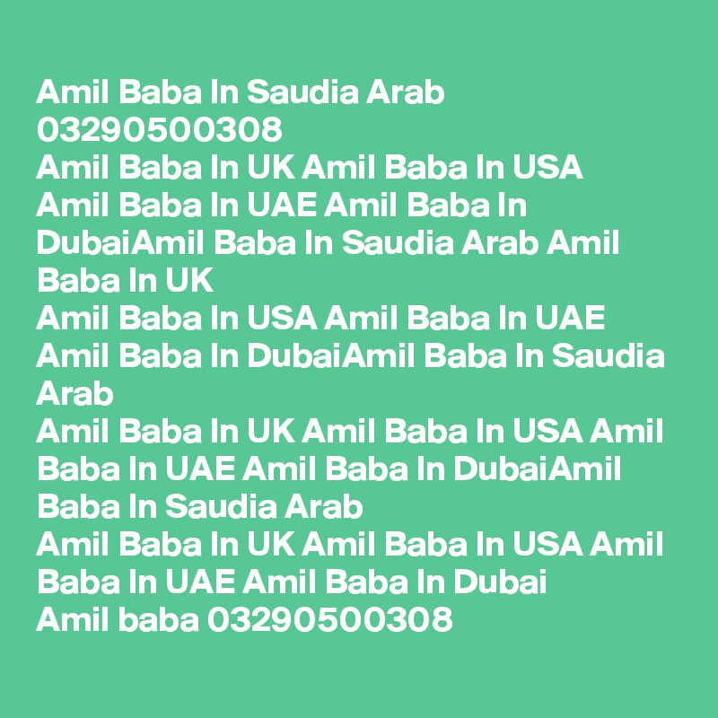 
Amil Baba In Saudia Arab  03290500308
Amil Baba In UK Amil Baba In USA
Amil Baba In UAE Amil Baba In DubaiAmil Baba In Saudia Arab Amil Baba In UK
Amil Baba In USA Amil Baba In UAE Amil Baba In DubaiAmil Baba In Saudia Arab
Amil Baba In UK Amil Baba In USA Amil Baba In UAE Amil Baba In DubaiAmil Baba In Saudia Arab
Amil Baba In UK Amil Baba In USA Amil Baba In UAE Amil Baba In Dubai
Amil baba 03290500308

