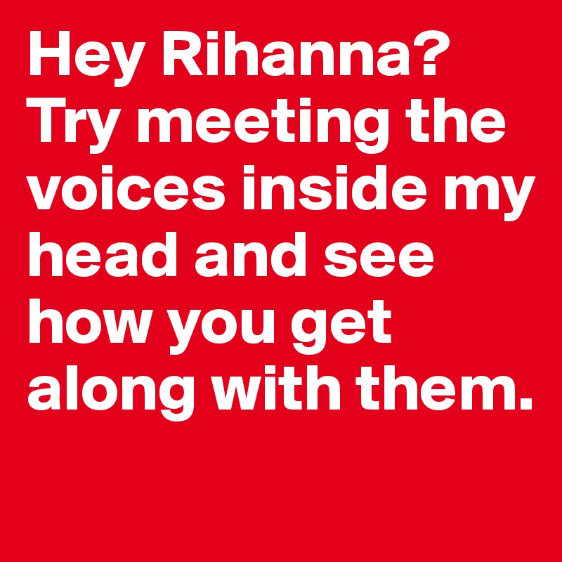 Hey Rihanna? Try meeting the voices inside my head and see how you get along with them.
