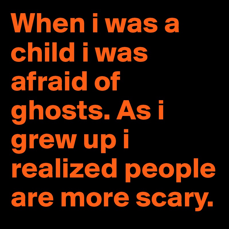 When i was a child i was afraid of ghosts. As i grew up i realized ...