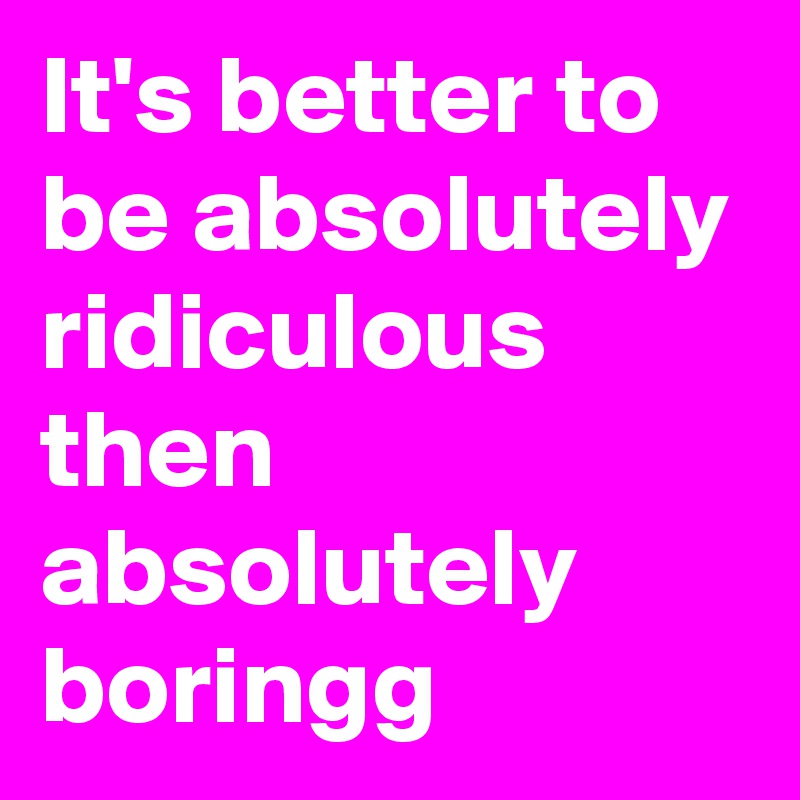 It's better to be absolutely ridiculous then absolutely boringg