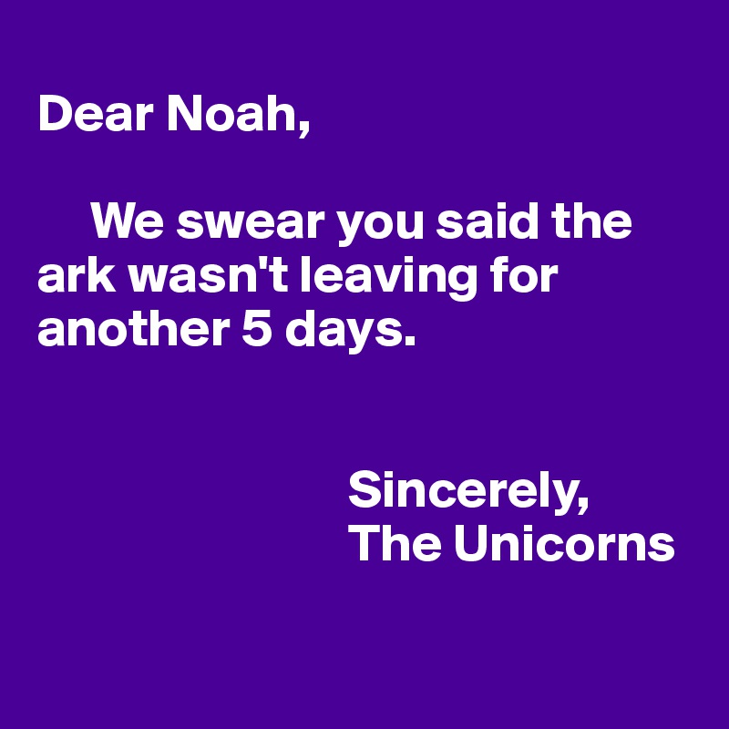 
Dear Noah,

     We swear you said the ark wasn't leaving for another 5 days.


                             Sincerely,
                             The Unicorns

