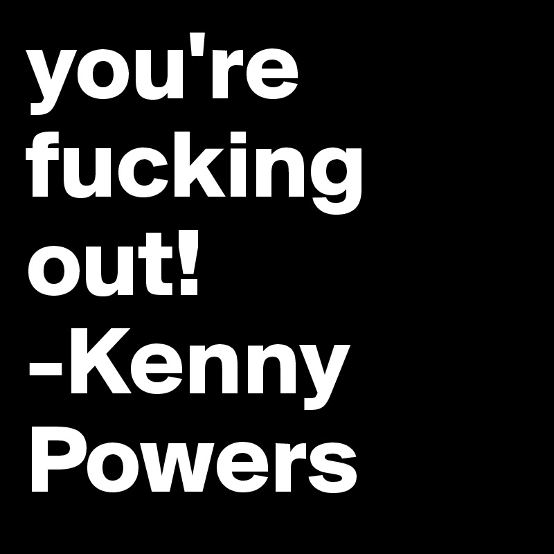 you're fucking out!
-Kenny Powers