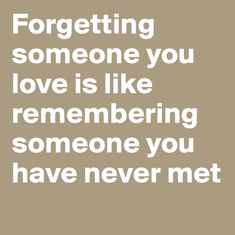 Forgetting someone you love is like remembering someone you have never met
