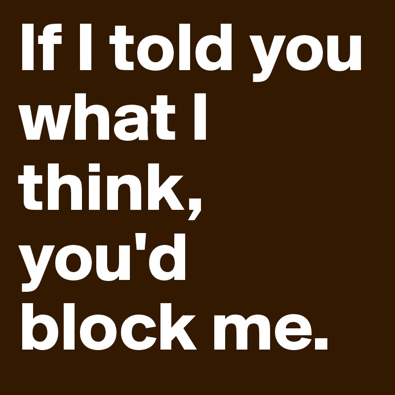 If I told you what I think, you'd block me.