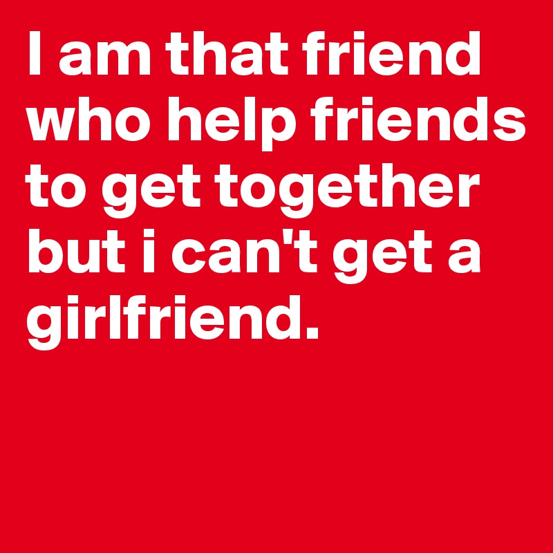 I am that friend who help friends to get together but i can't get a girlfriend. 


