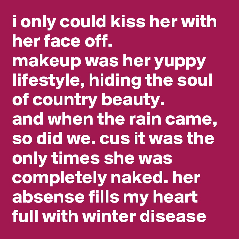i only could kiss her with her face off.
makeup was her yuppy lifestyle, hiding the soul of country beauty. 
and when the rain came, so did we. cus it was the only times she was completely naked. her absense fills my heart full with winter disease